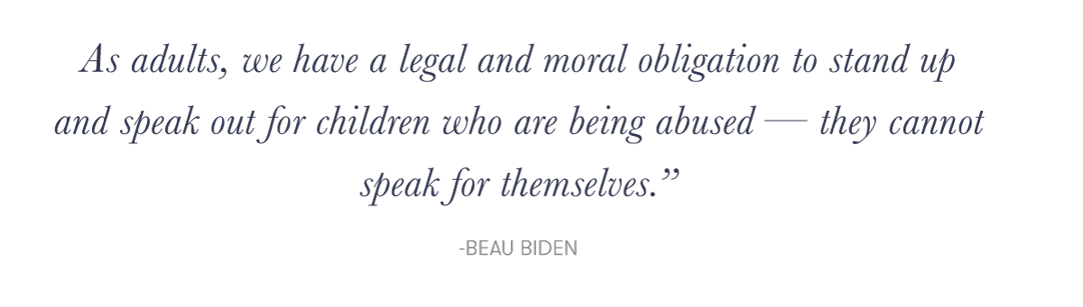 "As adults, we have a legal and moral obligation to stand up and speak out for children who are being abused — they cannot speak for themselves."e; - Beau Biden