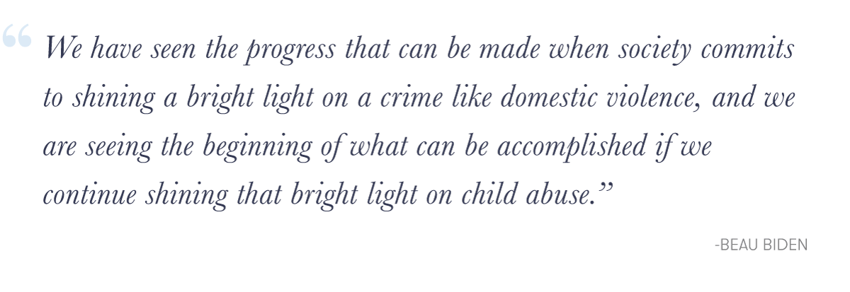"We have seen the progress that can be made when society commits to shining a bright light on a crime like domestic violence, and we are seeing the beginning of what can be accomplished if we continue shining that bright light on child abuse.&quote; -Beau Biden